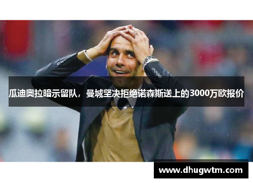 瓜迪奥拉暗示留队，曼城坚决拒绝诺森斯送上的3000万欧报价