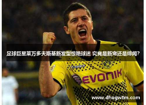 足球巨星莱万多夫斯基新发型惊艳球迷 究竟是新宠还是绯闻？